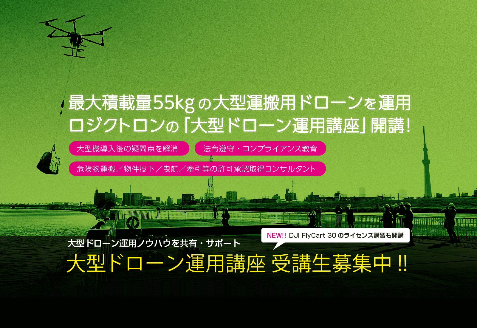 最大積載量55kgの大型運搬用ドローンを運用 ロジクトロンの「大型ドローン運用講座」開講！ 大型機導入後の疑問点を解消 法令遵守・コンプライアンス教育 危険物運搬／物件投下／曳航／牽引等の許可承認取得コンサルタント 大型ドローン運用ノウハウを共有・サポート 大型ドローン運用講座受講生募集中！！  NEW！！ DJI FlyCart 30のライセンス講習も開講